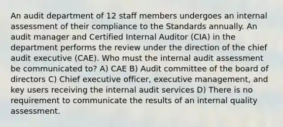 An audit department of 12 staff members undergoes an internal assessment of their compliance to the Standards annually. An audit manager and Certified Internal Auditor (CIA) in the department performs the review under the direction of the chief audit executive (CAE). Who must the internal audit assessment be communicated to? A) CAE B) Audit committee of the board of directors C) Chief executive officer, executive management, and key users receiving the internal audit services D) There is no requirement to communicate the results of an internal quality assessment.