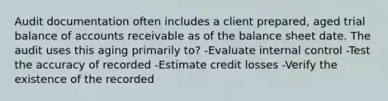 Audit documentation often includes a client prepared, aged trial balance of accounts receivable as of the balance sheet date. The audit uses this aging primarily to? -Evaluate internal control -Test the accuracy of recorded -Estimate credit losses -Verify the existence of the recorded