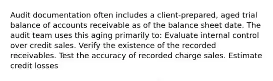 Audit documentation often includes a client-prepared, aged trial balance of accounts receivable as of the balance sheet date. The audit team uses this aging primarily to: Evaluate internal control over credit sales. Verify the existence of the recorded receivables. Test the accuracy of recorded charge sales. Estimate credit losses