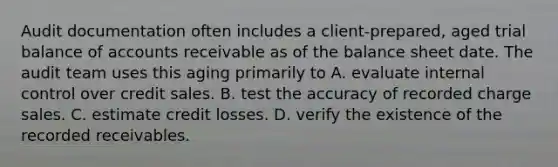 Audit documentation often includes a client-prepared, aged trial balance of accounts receivable as of the balance sheet date. The audit team uses this aging primarily to A. evaluate internal control over credit sales. B. test the accuracy of recorded charge sales. C. estimate credit losses. D. verify the existence of the recorded receivables.