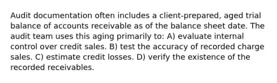 Audit documentation often includes a client-prepared, aged trial balance of accounts receivable as of the balance sheet date. The audit team uses this aging primarily to: A) evaluate internal control over credit sales. B) test the accuracy of recorded charge sales. C) estimate credit losses. D) verify the existence of the recorded receivables.