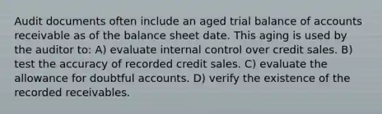 Audit documents often include an aged trial balance of accounts receivable as of the balance sheet date. This aging is used by the auditor to: A) evaluate internal control over credit sales. B) test the accuracy of recorded credit sales. C) evaluate the allowance for doubtful accounts. D) verify the existence of the recorded receivables.