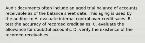 Audit documents often include an aged trial balance of accounts receivable as of the balance sheet date. This aging is used by the auditor to A. evaluate internal control over credit sales. B. test the accuracy of recorded credit sales. C. evaluate the allowance for doubtful accounts. D. verify the existence of the recorded receivables.