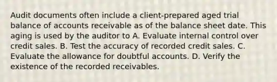 Audit documents often include a client-prepared aged trial balance of accounts receivable as of the balance sheet date. This aging is used by the auditor to A. Evaluate internal control over credit sales. B. Test the accuracy of recorded credit sales. C. Evaluate the allowance for doubtful accounts. D. Verify the existence of the recorded receivables.