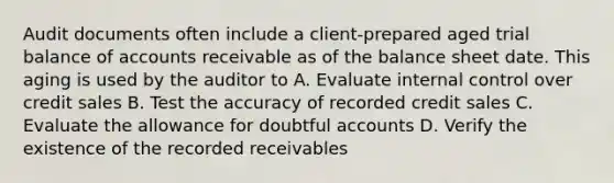 Audit documents often include a client-prepared aged trial balance of accounts receivable as of the balance sheet date. This aging is used by the auditor to A. Evaluate internal control over credit sales B. Test the accuracy of recorded credit sales C. Evaluate the allowance for doubtful accounts D. Verify the existence of the recorded receivables