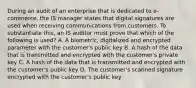 During an audit of an enterprise that is dedicated to e-commerce, the IS manager states that digital signatures are used when receiving communications from customers. To substantiate this, an IS auditor must prove that which of the following is used? A. A biometric, digitalized and encrypted parameter with the customer's public key B. A hash of the data that is transmitted and encrypted with the customer's private key C. A hash of the data that is transmitted and encrypted with the customer's public key D. The customer's scanned signature encrypted with the customer's public key