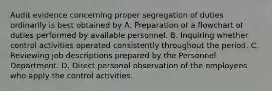 Audit evidence concerning proper segregation of duties ordinarily is best obtained by A. Preparation of a flowchart of duties performed by available personnel. B. Inquiring whether control activities operated consistently throughout the period. C. Reviewing job descriptions prepared by the Personnel Department. D. Direct personal observation of the employees who apply the control activities.