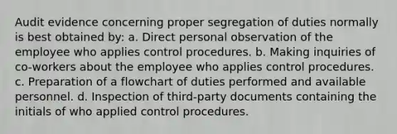 Audit evidence concerning proper segregation of duties normally is best obtained by: a. Direct personal observation of the employee who applies control procedures. b. Making inquiries of co-workers about the employee who applies control procedures. c. Preparation of a flowchart of duties performed and available personnel. d. Inspection of third-party documents containing the initials of who applied control procedures.