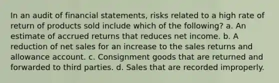 In an audit of <a href='https://www.questionai.com/knowledge/kFBJaQCz4b-financial-statements' class='anchor-knowledge'>financial statements</a>, risks related to a high rate of return of products sold include which of the following? a. An estimate of accrued returns that reduces net income. b. A reduction of <a href='https://www.questionai.com/knowledge/ksNDOTmr42-net-sales' class='anchor-knowledge'>net sales</a> for an increase to the sales returns and allowance account. c. Consignment goods that are returned and forwarded to third parties. d. Sales that are recorded improperly.