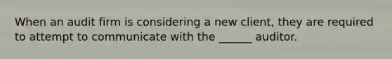 When an audit firm is considering a new client, they are required to attempt to communicate with the ______ auditor.