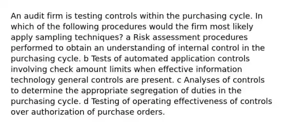 An audit firm is testing controls within the purchasing cycle. In which of the following procedures would the firm most likely apply sampling techniques? a Risk assessment procedures performed to obtain an understanding of <a href='https://www.questionai.com/knowledge/kjj42owoAP-internal-control' class='anchor-knowledge'>internal control</a> in the purchasing cycle. b Tests of automated application controls involving check amount limits when effective information technology general controls are present. c Analyses of controls to determine the appropriate segregation of duties in the purchasing cycle. d Testing of operating effectiveness of controls over authorization of purchase orders.