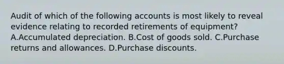 Audit of which of the following accounts is most likely to reveal evidence relating to recorded retirements of equipment? A.Accumulated depreciation. B.Cost of goods sold. C.Purchase returns and allowances. D.Purchase discounts.