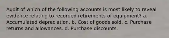 Audit of which of the following accounts is most likely to reveal evidence relating to recorded retirements of equipment? a. Accumulated depreciation. b. Cost of goods sold. c. Purchase returns and allowances. d. Purchase discounts.