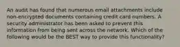 An audit has found that numerous email attachments include non-encrypted documents containing credit card numbers. A security administrator has been asked to prevent this information from being sent across the network. Which of the following would be the BEST way to provide this functionality?