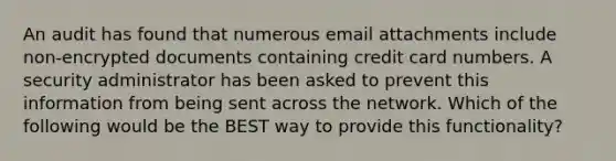 An audit has found that numerous email attachments include non-encrypted documents containing credit card numbers. A security administrator has been asked to prevent this information from being sent across the network. Which of the following would be the BEST way to provide this functionality?