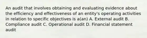 An audit that involves obtaining and evaluating evidence about the efficiency and effectiveness of an entity's operating activities in relation to specific objectives is a(an) A. External audit B. Compliance audit C. Operational audit D. Financial statement audit