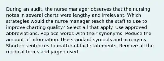 During an audit, the nurse manager observes that the nursing notes in several charts were lengthy and irrelevant. Which strategies would the nurse manager teach the staff to use to improve charting quality? Select all that apply. Use approved abbreviations. Replace words with their synonyms. Reduce the amount of information. Use standard symbols and acronyms. Shorten sentences to matter-of-fact statements. Remove all the medical terms and jargon used.