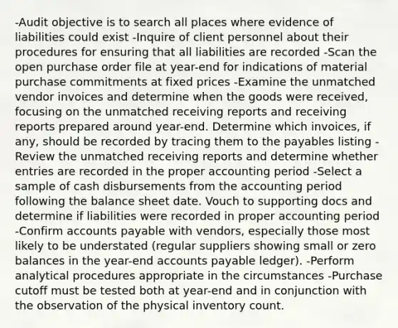 -Audit objective is to search all places where evidence of liabilities could exist -Inquire of client personnel about their procedures for ensuring that all liabilities are recorded -Scan the open purchase order file at year-end for indications of material purchase commitments at fixed prices -Examine the unmatched vendor invoices and determine when the goods were received, focusing on the unmatched receiving reports and receiving reports prepared around year-end. Determine which invoices, if any, should be recorded by tracing them to the payables listing -Review the unmatched receiving reports and determine whether entries are recorded in the proper accounting period -Select a sample of cash disbursements from the accounting period following the balance sheet date. Vouch to supporting docs and determine if liabilities were recorded in proper accounting period -Confirm accounts payable with vendors, especially those most likely to be understated (regular suppliers showing small or zero balances in the year-end accounts payable ledger). -Perform analytical procedures appropriate in the circumstances -Purchase cutoff must be tested both at year-end and in conjunction with the observation of the physical inventory count.