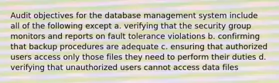 Audit objectives for the database management system include all of the following except a. verifying that the security group monitors and reports on fault tolerance violations b. confirming that backup procedures are adequate c. ensuring that authorized users access only those files they need to perform their duties d. verifying that unauthorized users cannot access data files