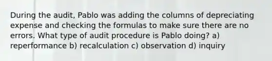 During the audit, Pablo was adding the columns of depreciating expense and checking the formulas to make sure there are no errors. What type of audit procedure is Pablo doing? a) reperformance b) recalculation c) observation d) inquiry