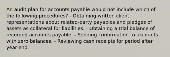 An audit plan for accounts payable would not include which of the following procedures? - Obtaining written client representations about related-party payables and pledges of assets as collateral for liabilities. - Obtaining a trial balance of recorded accounts payable. - Sending confirmation to accounts with zero balances. - Reviewing cash receipts for period after year-end.