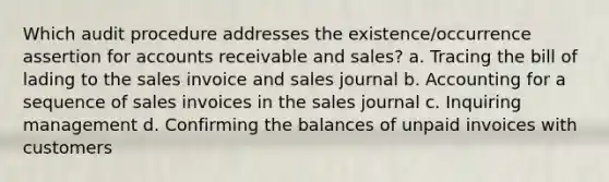 Which audit procedure addresses the existence/occurrence assertion for accounts receivable and sales? a. Tracing the bill of lading to the sales invoice and sales journal b. Accounting for a sequence of sales invoices in the sales journal c. Inquiring management d. Confirming the balances of unpaid invoices with customers