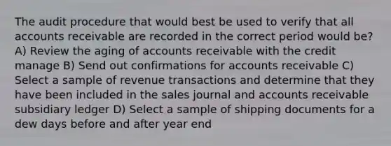 The audit procedure that would best be used to verify that all accounts receivable are recorded in the correct period would be? A) Review the aging of accounts receivable with the credit manage B) Send out confirmations for accounts receivable C) Select a sample of revenue transactions and determine that they have been included in the sales journal and accounts receivable subsidiary ledger D) Select a sample of shipping documents for a dew days before and after year end