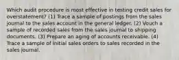 Which audit procedure is most effective in testing credit sales for overstatement? (1) Trace a sample of postings from the sales journal to the sales account in the general ledger. (2) Vouch a sample of recorded sales from the sales journal to shipping documents. (3) Prepare an aging of accounts receivable. (4) Trace a sample of initial sales orders to sales recorded in the sales journal.