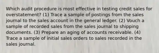 Which audit procedure is most effective in testing credit sales for overstatement? (1) Trace a sample of postings from the sales journal to the sales account in <a href='https://www.questionai.com/knowledge/kdxbifuCZE-the-general-ledger' class='anchor-knowledge'>the general ledger</a>. (2) Vouch a sample of recorded sales from the sales journal to shipping documents. (3) Prepare an aging of accounts receivable. (4) Trace a sample of initial sales orders to sales recorded in the sales journal.