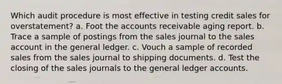 Which audit procedure is most effective in testing credit sales for overstatement? a. Foot the accounts receivable aging report. b. Trace a sample of postings from the sales journal to the sales account in the general ledger. c. Vouch a sample of recorded sales from the sales journal to shipping documents. d. Test the closing of the sales journals to the general ledger accounts.