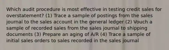 Which audit procedure is most effective in testing credit sales for overstatement? (1) Trace a sample of postings from the sales journal to the sales account in the general ledger (2) Vouch a sample of recorded sales from the sales journal to shipping documents (3) Prepare an aging of A/R (4) Trace a sample of initial sales orders to sales recorded in the sales journal