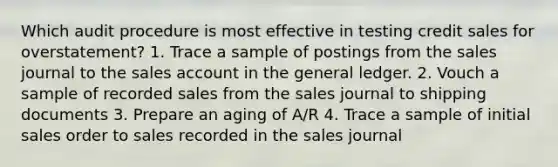 Which audit procedure is most effective in testing credit sales for overstatement? 1. Trace a sample of postings from the sales journal to the sales account in the general ledger. 2. Vouch a sample of recorded sales from the sales journal to shipping documents 3. Prepare an aging of A/R 4. Trace a sample of initial sales order to sales recorded in the sales journal