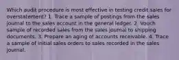 Which audit procedure is most effective in testing credit sales for overstatement? 1. Trace a sample of postings from the sales journal to the sales account in the general ledger. 2. Vouch sample of recorded sales from the sales journal to shipping documents. 3. Prepare an aging of accounts receivable. 4. Trace a sample of initial sales orders to sales recorded in the sales journal.