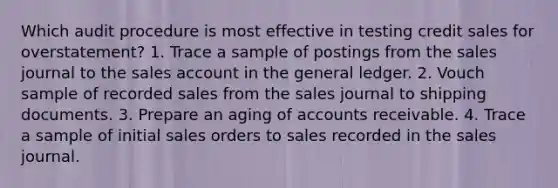 Which audit procedure is most effective in testing credit sales for overstatement? 1. Trace a sample of postings from the sales journal to the sales account in <a href='https://www.questionai.com/knowledge/kdxbifuCZE-the-general-ledger' class='anchor-knowledge'>the general ledger</a>. 2. Vouch sample of recorded sales from the sales journal to shipping documents. 3. Prepare an aging of accounts receivable. 4. Trace a sample of initial sales orders to sales recorded in the sales journal.