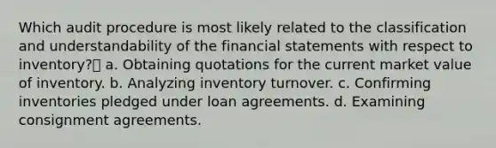 Which audit procedure is most likely related to the classification and understandability of the financial statements with respect to inventory? a. Obtaining quotations for the current market value of inventory. b. Analyzing inventory turnover. c. Confirming inventories pledged under loan agreements. d. Examining consignment agreements.