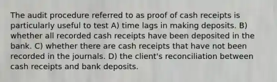 The audit procedure referred to as proof of cash receipts is particularly useful to test A) time lags in making deposits. B) whether all recorded cash receipts have been deposited in the bank. C) whether there are cash receipts that have not been recorded in the journals. D) the client's reconciliation between cash receipts and bank deposits.