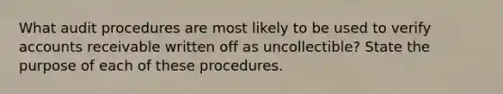 What audit procedures are most likely to be used to verify accounts receivable written off as uncollectible? State the purpose of each of these procedures.