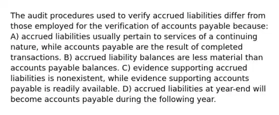 The audit procedures used to verify accrued liabilities differ from those employed for the verification of accounts payable because: A) accrued liabilities usually pertain to services of a continuing nature, while accounts payable are the result of completed transactions. B) accrued liability balances are less material than accounts payable balances. C) evidence supporting accrued liabilities is nonexistent, while evidence supporting accounts payable is readily available. D) accrued liabilities at year-end will become accounts payable during the following year.