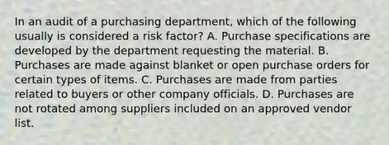 In an audit of a purchasing department, which of the following usually is considered a risk factor? A. Purchase specifications are developed by the department requesting the material. B. Purchases are made against blanket or open purchase orders for certain types of items. C. Purchases are made from parties related to buyers or other company officials. D. Purchases are not rotated among suppliers included on an approved vendor list.