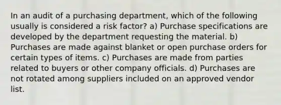 In an audit of a purchasing department, which of the following usually is considered a risk factor? a) Purchase specifications are developed by the department requesting the material. b) Purchases are made against blanket or open purchase orders for certain types of items. c) Purchases are made from parties related to buyers or other company officials. d) Purchases are not rotated among suppliers included on an approved vendor list.