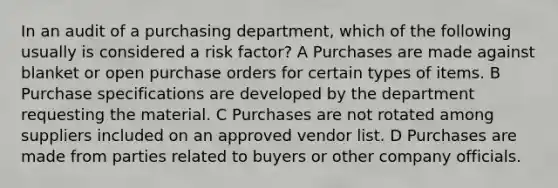 In an audit of a purchasing department, which of the following usually is considered a risk factor? A Purchases are made against blanket or open purchase orders for certain types of items. B Purchase specifications are developed by the department requesting the material. C Purchases are not rotated among suppliers included on an approved vendor list. D Purchases are made from parties related to buyers or other company officials.