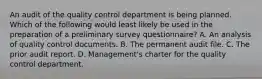 An audit of the quality control department is being planned. Which of the following would least likely be used in the preparation of a preliminary survey questionnaire? A. An analysis of quality control documents. B. The permanent audit file. C. The prior audit report. D. Management's charter for the quality control department.