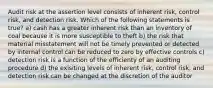 Audit risk at the assertion level consists of inherent risk, control risk, and detection risk. Which of the following statements is true? a) cash has a greater inherent risk than an inventory of coal because it is more susceptible to theft b) the risk that material misstatement will not be timely prevented or detected by internal control can be reduced to zero by effective controls c) detection risk is a function of the efficienty of an auditing procedure d) the exisiting levels of inherent risk, control risk, and detection risk can be changed at the discretion of the auditor