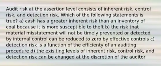 Audit risk at the assertion level consists of inherent risk, control risk, and detection risk. Which of the following statements is true? a) cash has a greater inherent risk than an inventory of coal because it is more susceptible to theft b) the risk that material misstatement will not be timely prevented or detected by internal control can be reduced to zero by effective controls c) detection risk is a function of the efficienty of an auditing procedure d) the exisiting levels of inherent risk, control risk, and detection risk can be changed at the discretion of the auditor