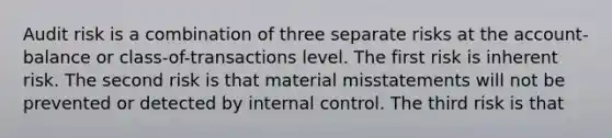 Audit risk is a combination of three separate risks at the account-balance or class-of-transactions level. The first risk is inherent risk. The second risk is that material misstatements will not be prevented or detected by internal control. The third risk is that