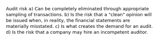 Audit risk a) Can be completely eliminated through appropriate sampling of transactions. b) Is the risk that a "clean" opinion will be issued when, in reality, the financial statements are materially misstated. c) Is what creates the demand for an audit. d) Is the risk that a company may hire an incompetent auditor.