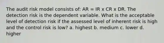 The audit risk model consists of: AR = IR x CR x DR. The detection risk is the dependent variable. What is the acceptable level of detection risk if the assessed level of inherent risk is high and the control risk is low? a. highest b. medium c. lower d. higher