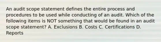 An audit scope statement defines the entire process and procedures to be used while conducting of an audit. Which of the following items is NOT something that would be found in an audit scope statement? A. Exclusions B. Costs C. Certifications D. Reports