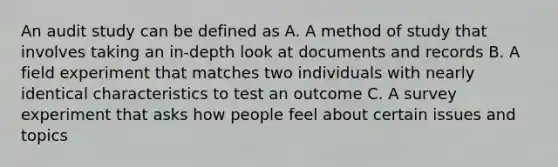 An audit study can be defined as A. A method of study that involves taking an in-depth look at documents and records B. A field experiment that matches two individuals with nearly identical characteristics to test an outcome C. A survey experiment that asks how people feel about certain issues and topics