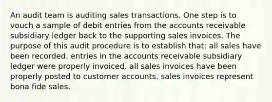 An audit team is auditing sales transactions. One step is to vouch a sample of debit entries from the accounts receivable subsidiary ledger back to the supporting sales invoices. The purpose of this audit procedure is to establish that: all sales have been recorded. entries in the accounts receivable subsidiary ledger were properly invoiced. all sales invoices have been properly posted to customer accounts. sales invoices represent bona fide sales.